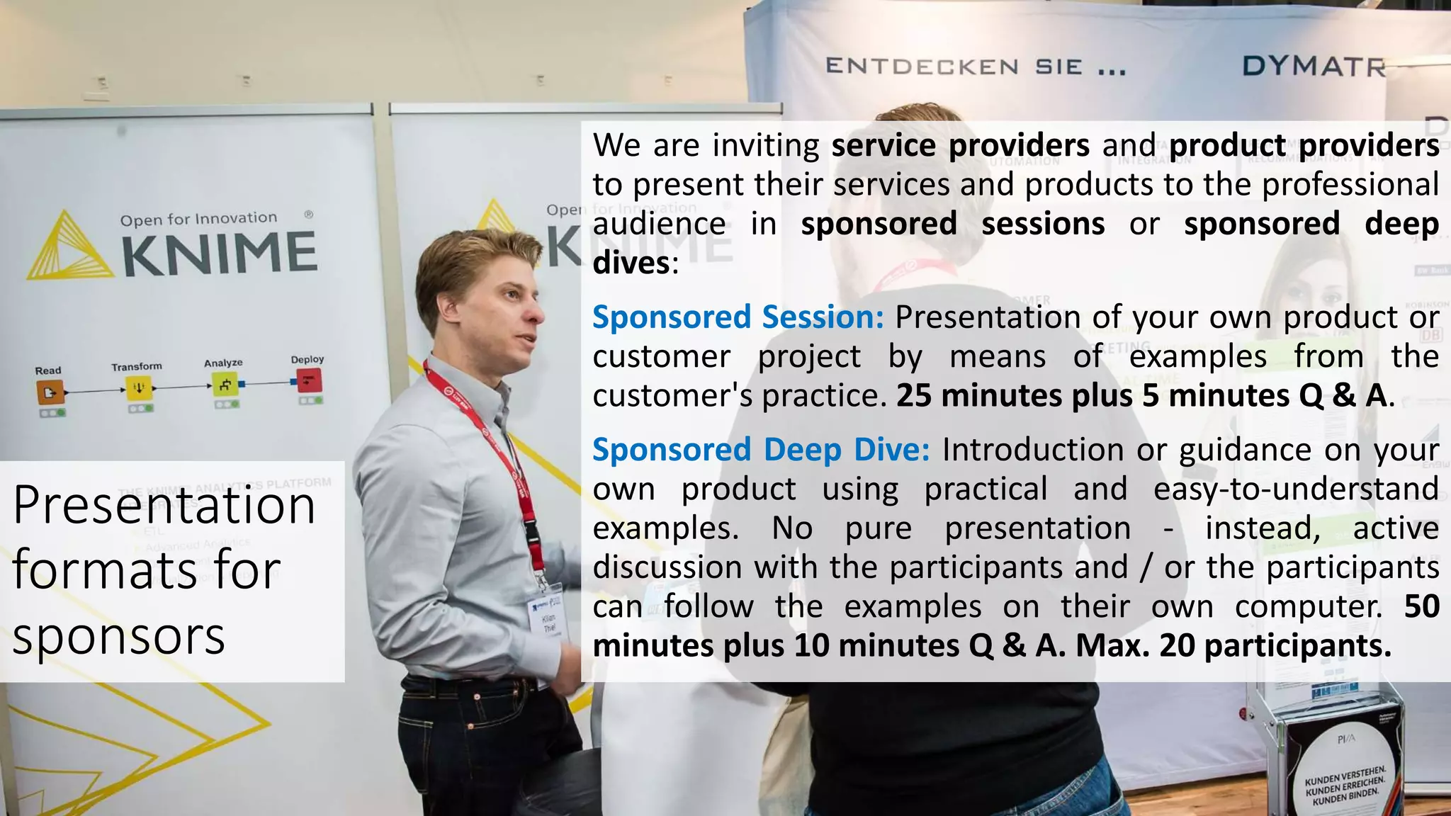 We are inviting service providers and product providers
to present their services and products to the professional
audience in sponsored sessions or sponsored deep
dives:
Sponsored Session: Presentation of your own product or
customer project by means of examples from the
customer's practice. 25 minutes plus 5 minutes Q & A.
Sponsored Deep Dive: Introduction or guidance on your
own product using practical and easy-to-understand
examples. No pure presentation - instead, active
discussion with the participants and / or the participants
can follow the examples on their own computer. 50
minutes plus 10 minutes Q & A. Max. 20 participants.
Presentation
formats for
sponsors
 