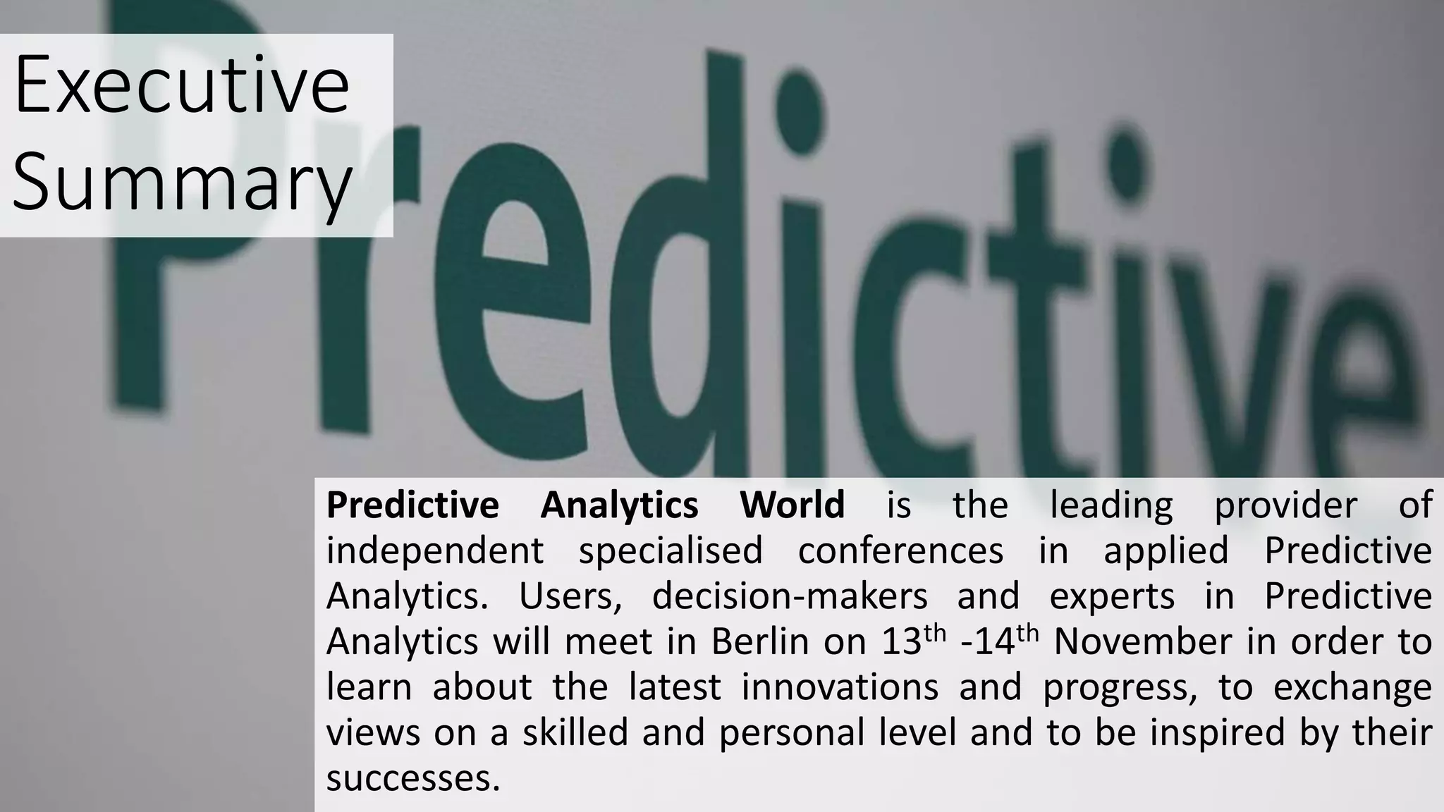 Executive
Summary
Predictive Analytics World is the leading provider of
independent specialised conferences in applied Predictive
Analytics. Users, decision-makers and experts in Predictive
Analytics will meet in Berlin on 13th -14th November in order to
learn about the latest innovations and progress, to exchange
views on a skilled and personal level and to be inspired by their
successes.
 
