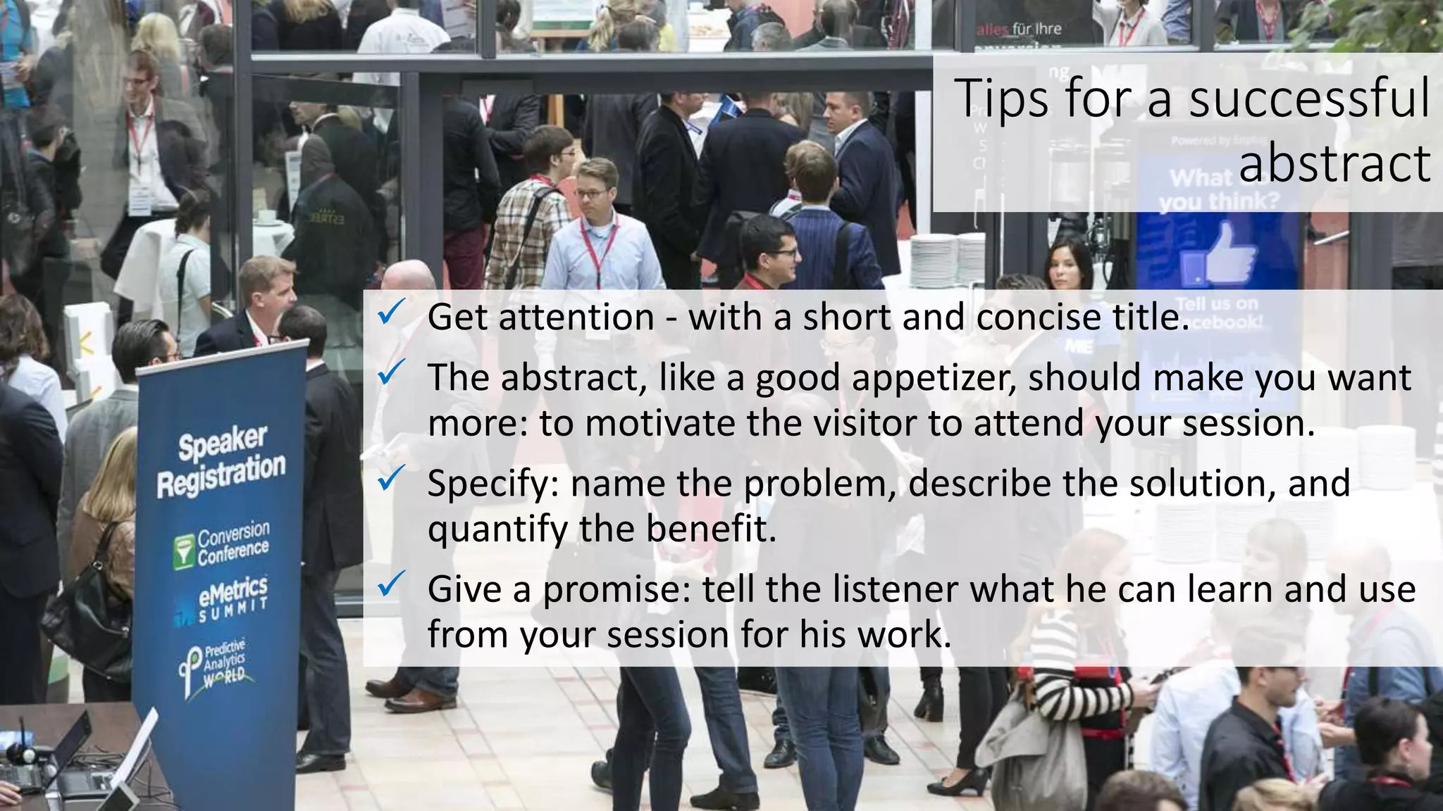 Tips for a successful
abstract
 Get attention - with a short and concise title.
 The abstract, like a good appetizer, should make you want
more: to motivate the visitor to attend your session.
 Specify: name the problem, describe the solution, and
quantify the benefit.
 Give a promise: tell the listener what he can learn and use
from your session for his work.
 