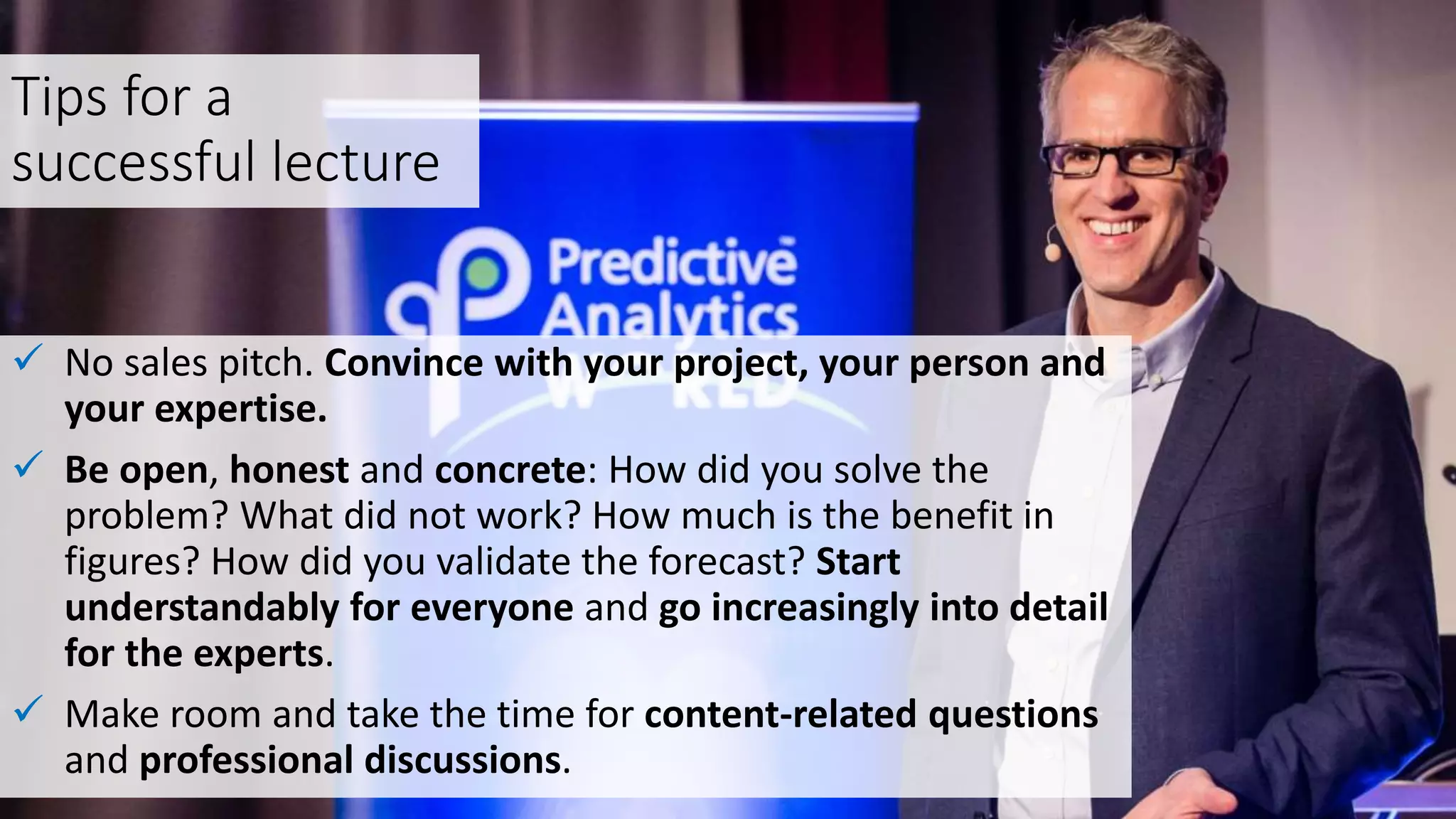 Tips for a
successful lecture
 No sales pitch. Convince with your project, your person and
your expertise.
 Be open, honest and concrete: How did you solve the
problem? What did not work? How much is the benefit in
figures? How did you validate the forecast? Start
understandably for everyone and go increasingly into detail
for the experts.
 Make room and take the time for content-related questions
and professional discussions.
 