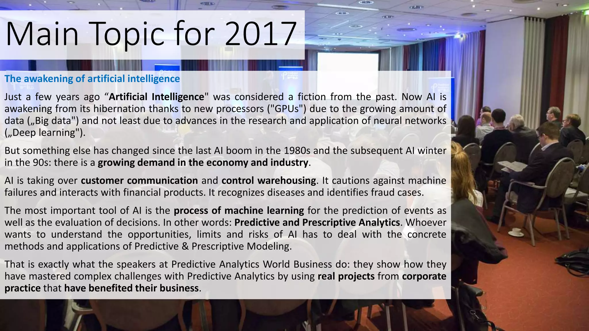 Main Topic for 2017
The awakening of artificial intelligence
Just a few years ago “Artificial Intelligence" was considered a fiction from the past. Now AI is
awakening from its hibernation thanks to new processors ("GPUs") due to the growing amount of
data („Big data") and not least due to advances in the research and application of neural networks
(„Deep learning").
But something else has changed since the last AI boom in the 1980s and the subsequent AI winter
in the 90s: there is a growing demand in the economy and industry.
AI is taking over customer communication and control warehousing. It cautions against machine
failures and interacts with financial products. It recognizes diseases and identifies fraud cases.
The most important tool of AI is the process of machine learning for the prediction of events as
well as the evaluation of decisions. In other words: Predictive and Prescriptive Analytics. Whoever
wants to understand the opportunities, limits and risks of AI has to deal with the concrete
methods and applications of Predictive & Prescriptive Modeling.
That is exactly what the speakers at Predictive Analytics World Business do: they show how they
have mastered complex challenges with Predictive Analytics by using real projects from corporate
practice that have benefited their business.
 