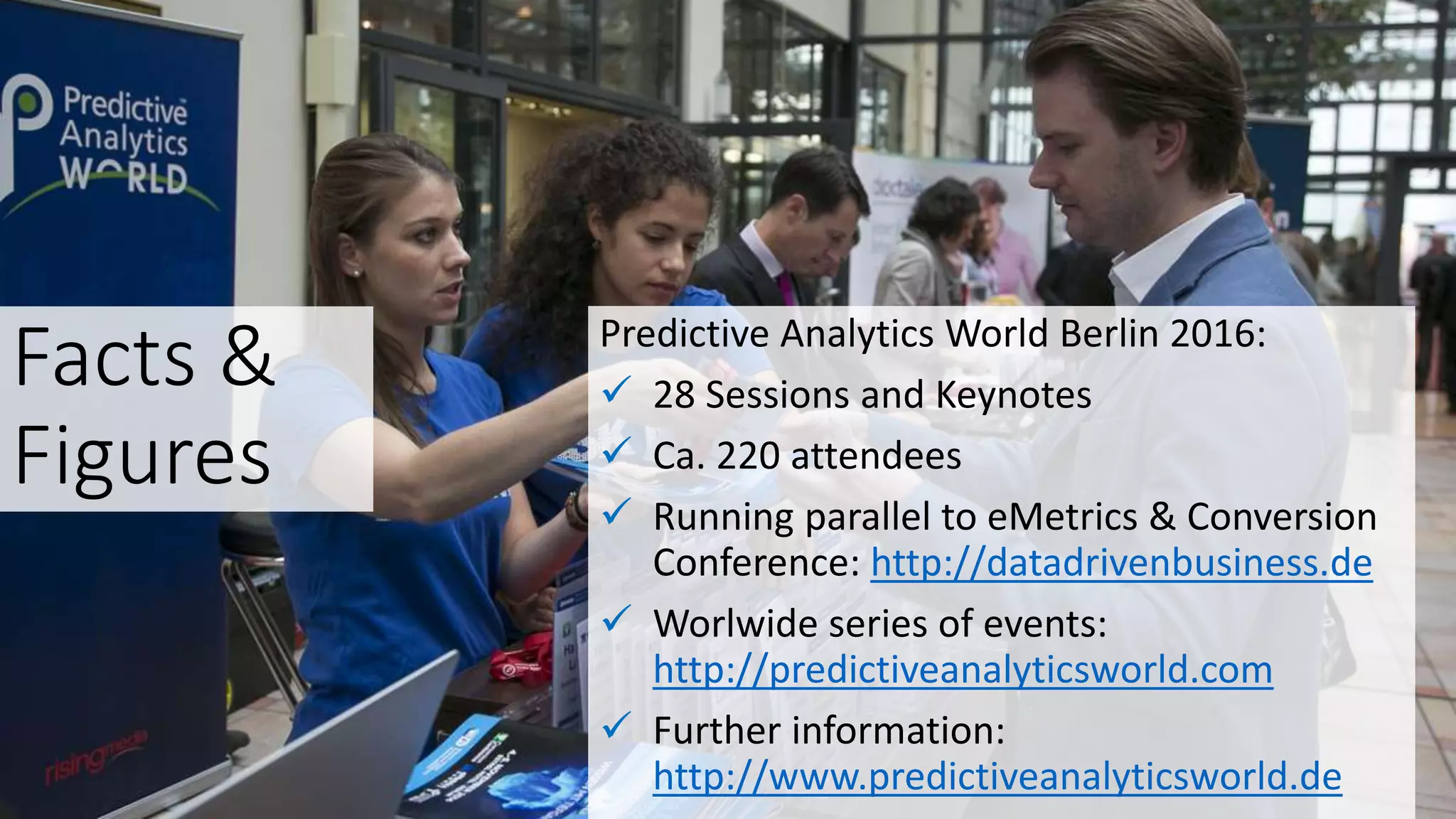 Facts &
Figures
Predictive Analytics World Berlin 2016:
 28 Sessions and Keynotes
 Ca. 220 attendees
 Running parallel to eMetrics & Conversion
Conference: http://datadrivenbusiness.de
 Worlwide series of events:
http://predictiveanalyticsworld.com
 Further information:
http://www.predictiveanalyticsworld.de
 