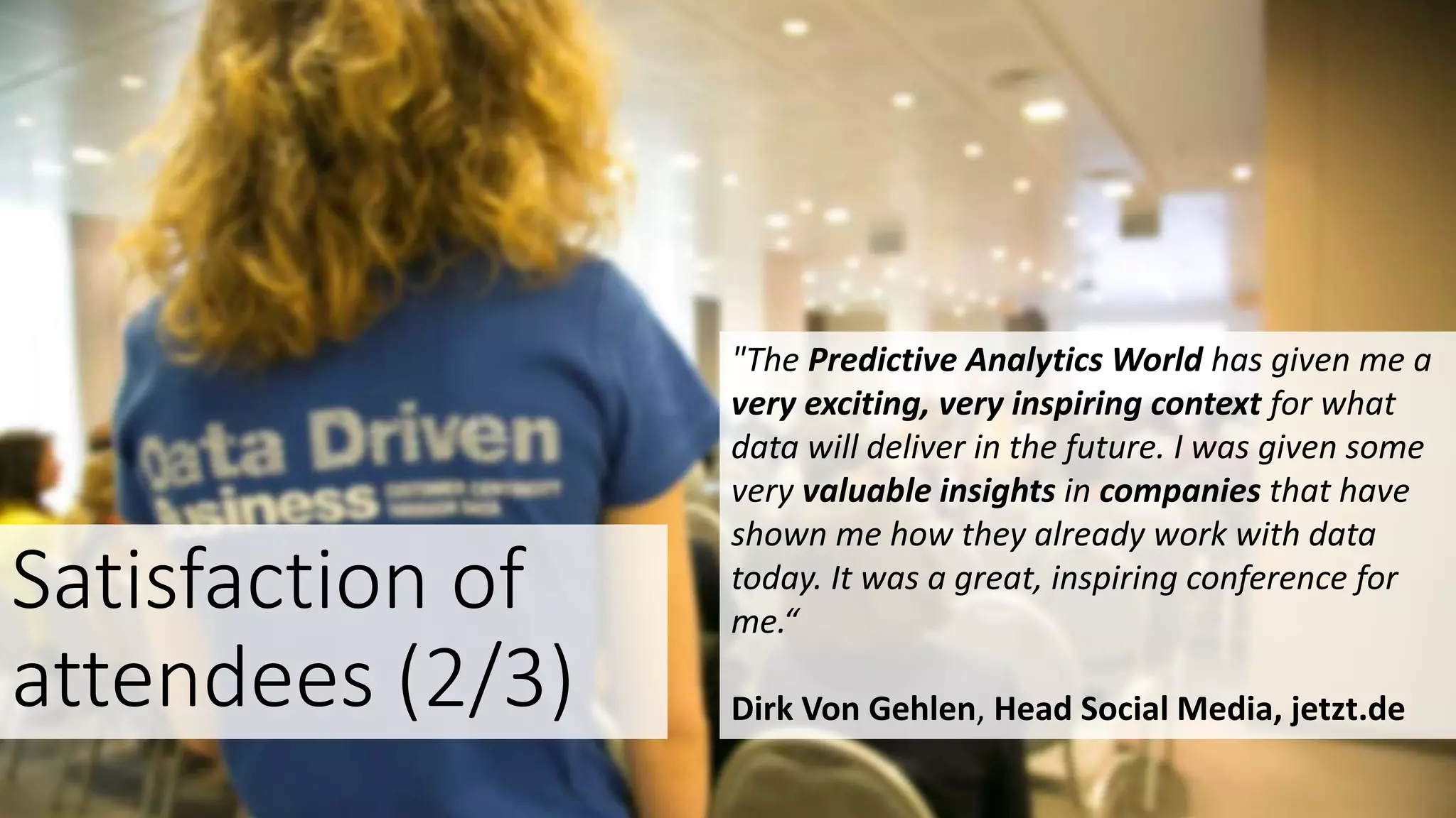 "The Predictive Analytics World has given me a
very exciting, very inspiring context for what
data will deliver in the future. I was given some
very valuable insights in companies that have
shown me how they already work with data
today. It was a great, inspiring conference for
me.“
Dirk Von Gehlen, Head Social Media, jetzt.de
Satisfaction of
attendees (2/3)
 