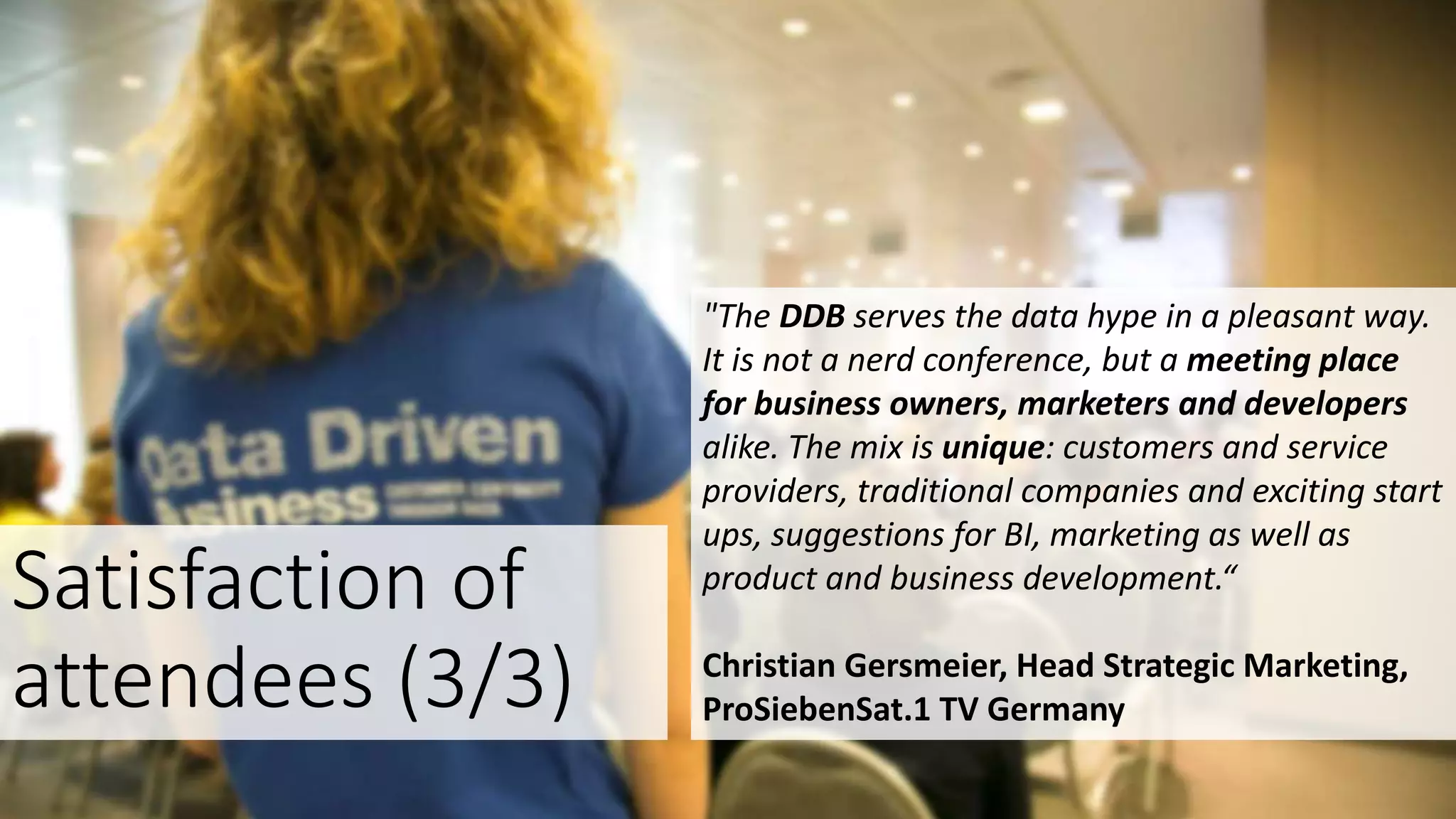 "The DDB serves the data hype in a pleasant way.
It is not a nerd conference, but a meeting place
for business owners, marketers and developers
alike. The mix is unique: customers and service
providers, traditional companies and exciting start
ups, suggestions for BI, marketing as well as
product and business development.“
Christian Gersmeier, Head Strategic Marketing,
ProSiebenSat.1 TV Germany
Satisfaction of
attendees (3/3)
 