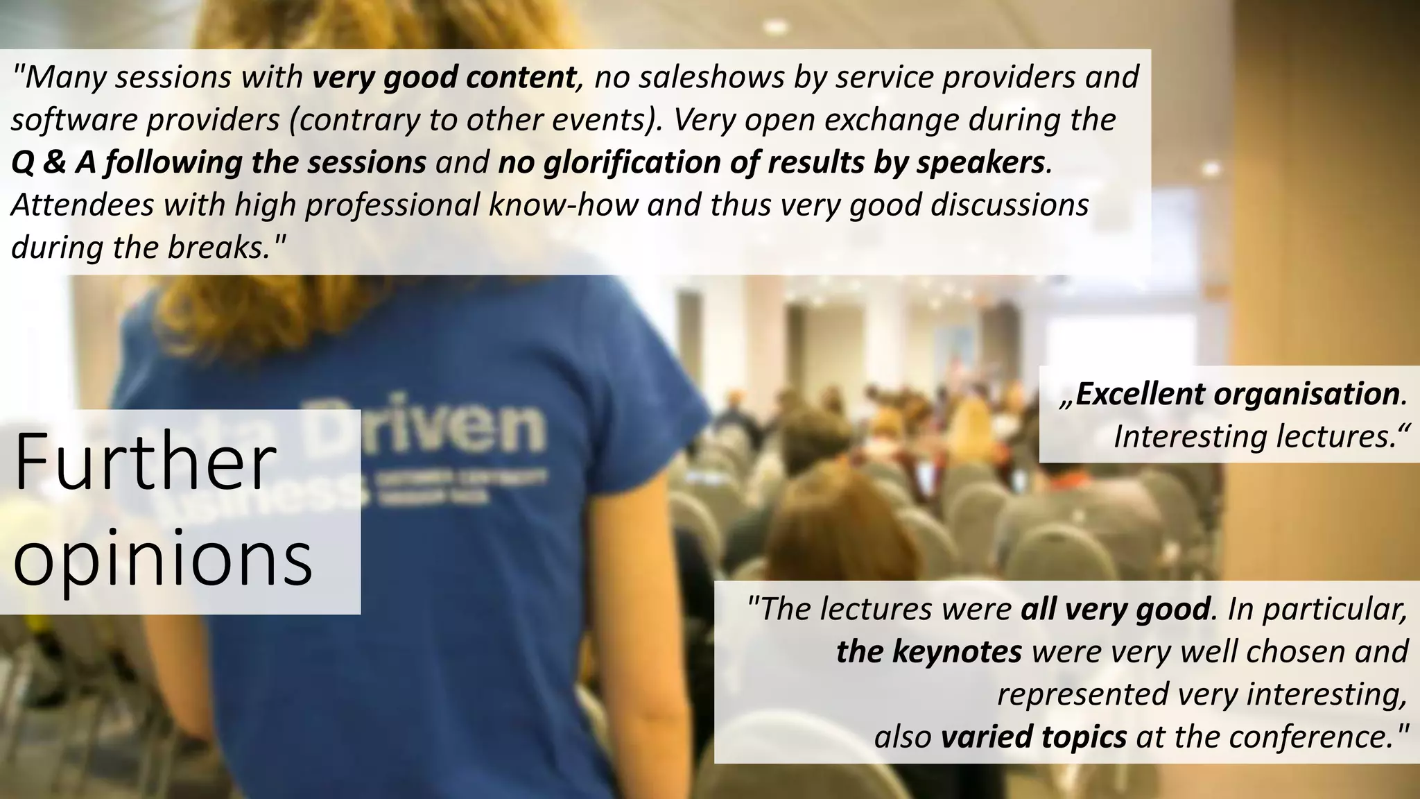 Further
opinions
„Excellent organisation.
Interesting lectures.“
"The lectures were all very good. In particular,
the keynotes were very well chosen and
represented very interesting,
also varied topics at the conference."
"Many sessions with very good content, no saleshows by service providers and
software providers (contrary to other events). Very open exchange during the
Q & A following the sessions and no glorification of results by speakers.
Attendees with high professional know-how and thus very good discussions
during the breaks."
 