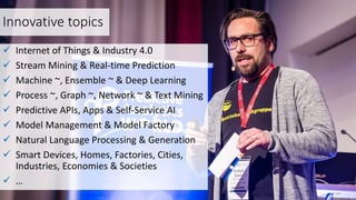 Innovative topics
 Internet of Things & Industry 4.0
 Stream Mining & Real-time Prediction
 Machine ~, Ensemble ~ & Deep Learning
 Process ~, Graph ~, Network ~ & Text Mining
 Predictive APIs, Apps & Self-Service AI
 Model Management & Model Factory
 Natural Language Processing & Generation
 Smart Devices, Homes, Factories, Cities,
Industries, Economies & Societies
 …
 
