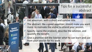 Tips for a successful
abstract
 Get attention - with a short and concise title.
 The abstract, like a good appetizer, should make you want
more: to motivate the visitor to attend your session.
 Specify: name the problem, describe the solution, and
quantify the benefit.
 Give a promise: tell the listener what he can learn and use
from your session for his work.
 