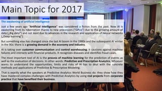 Main Topic for 2017
The awakening of artificial intelligence
Just a few years ago “Artificial Intelligence" was considered a fiction from the past. Now AI is
awakening from its hibernation thanks to new processors ("GPUs") due to the growing amount of
data („Big data") and not least due to advances in the research and application of neural networks
(„Deep learning").
But something else has changed since the last AI boom in the 1980s and the subsequent AI winter
in the 90s: there is a growing demand in the economy and industry.
AI is taking over customer communication and control warehousing. It cautions against machine
failures and interacts with financial products. It recognizes diseases and identifies fraud cases.
The most important tool of AI is the process of machine learning for the prediction of events as
well as the evaluation of decisions. In other words: Predictive and Prescriptive Analytics. Whoever
wants to understand the opportunities, limits and risks of AI has to deal with the concrete
methods and applications of Predictive & Prescriptive Modeling.
That is exactly what the speakers at Predictive Analytics World Business do: they show how they
have mastered complex challenges with Predictive Analytics by using real projects from corporate
practice that have benefited their business.
 