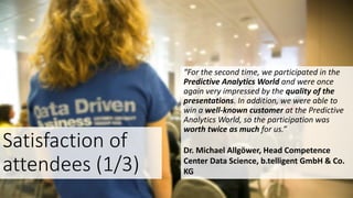 Satisfaction of
attendees (1/3)
“For the second time, we participated in the
Predictive Analytics World and were once
again very impressed by the quality of the
presentations. In addition, we were able to
win a well-known customer at the Predictive
Analytics World, so the participation was
worth twice as much for us.”
Dr. Michael Allgöwer, Head Competence
Center Data Science, b.telligent GmbH & Co.
KG
 