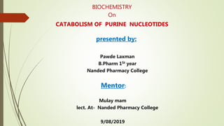 BIOCHEMISTRY
On
CATABOLISM OF PURINE NUCLEOTIDES
presented by:
Pawde Laxman
B.Pharm 1St year
Nanded Pharmacy College
Mentor:
Mulay mam
lect. At- Nanded Pharmacy College
9/08/2019
 