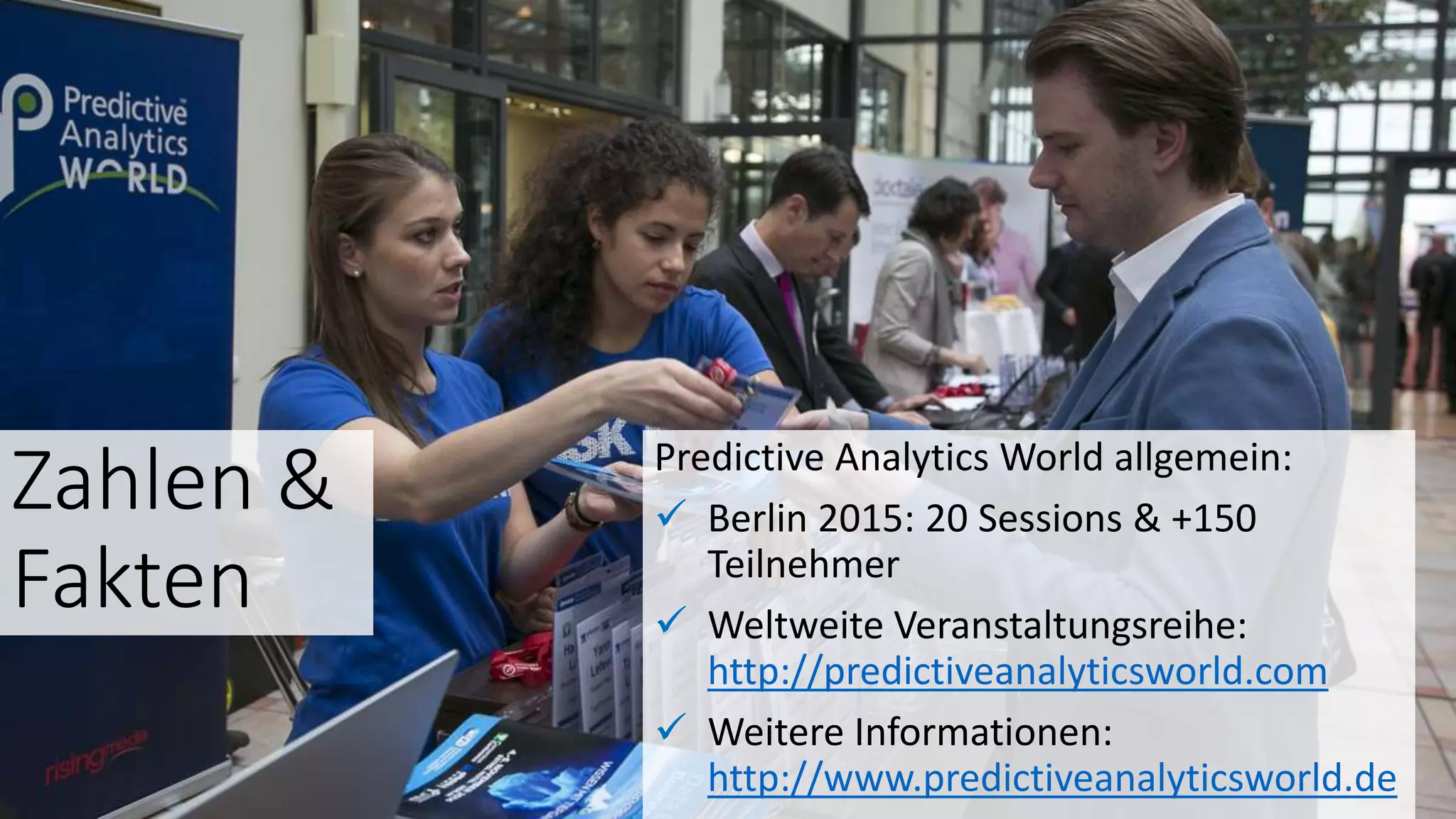 Zahlen &
Fakten
Predictive Analytics World allgemein:
 Berlin 2015: 20 Sessions & +150
Teilnehmer
 Weltweite Veranstaltungsreihe:
http://predictiveanalyticsworld.com
 Weitere Informationen:
http://www.predictiveanalyticsworld.de
 