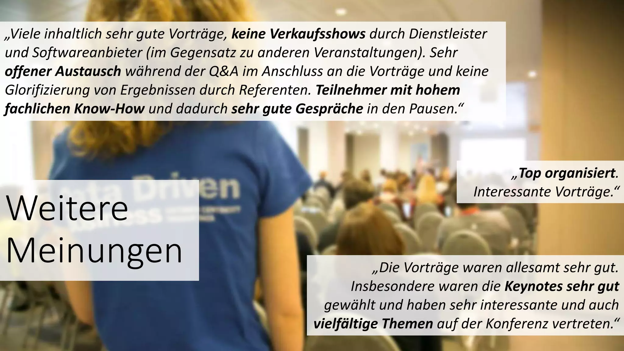 Weitere
Meinungen
„Top organisiert.
Interessante Vorträge.“
„Die Vorträge waren allesamt sehr gut.
Insbesondere waren die Keynotes sehr gut
gewählt und haben sehr interessante und auch
vielfältige Themen auf der Konferenz vertreten.“
„Viele inhaltlich sehr gute Vorträge, keine Verkaufsshows durch Dienstleister
und Softwareanbieter (im Gegensatz zu anderen Veranstaltungen). Sehr
offener Austausch während der Q&A im Anschluss an die Vorträge und keine
Glorifizierung von Ergebnissen durch Referenten. Teilnehmer mit hohem
fachlichen Know-How und dadurch sehr gute Gespräche in den Pausen.“
 