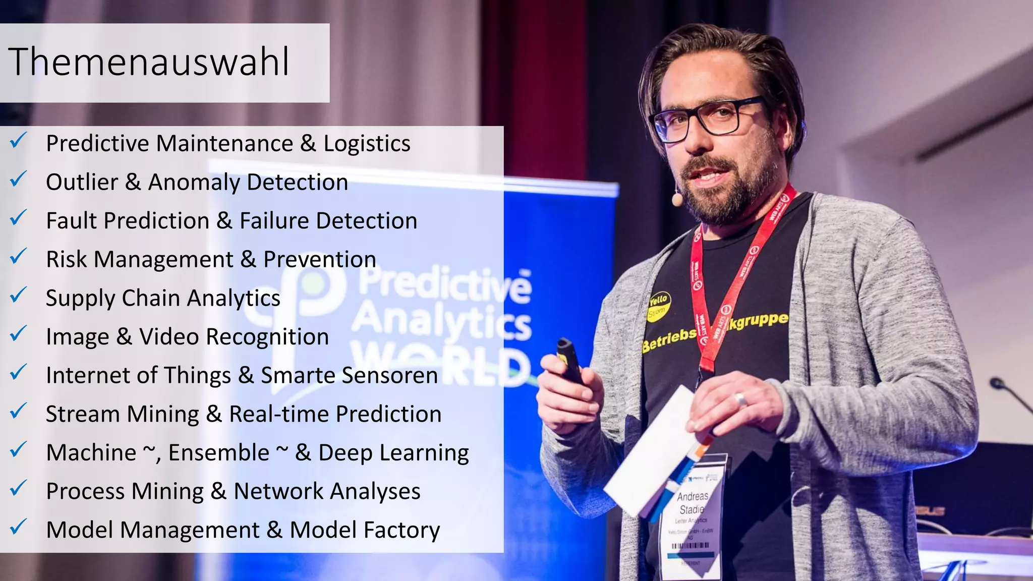 Themenauswahl
 Predictive Maintenance & Logistics
 Outlier & Anomaly Detection
 Fault Prediction & Failure Detection
 Risk Management & Prevention
 Supply Chain Analytics
 Image & Video Recognition
 Internet of Things & Smarte Sensoren
 Stream Mining & Real-time Prediction
 Machine ~, Ensemble ~ & Deep Learning
 Process Mining & Network Analyses
 Model Management & Model Factory
 