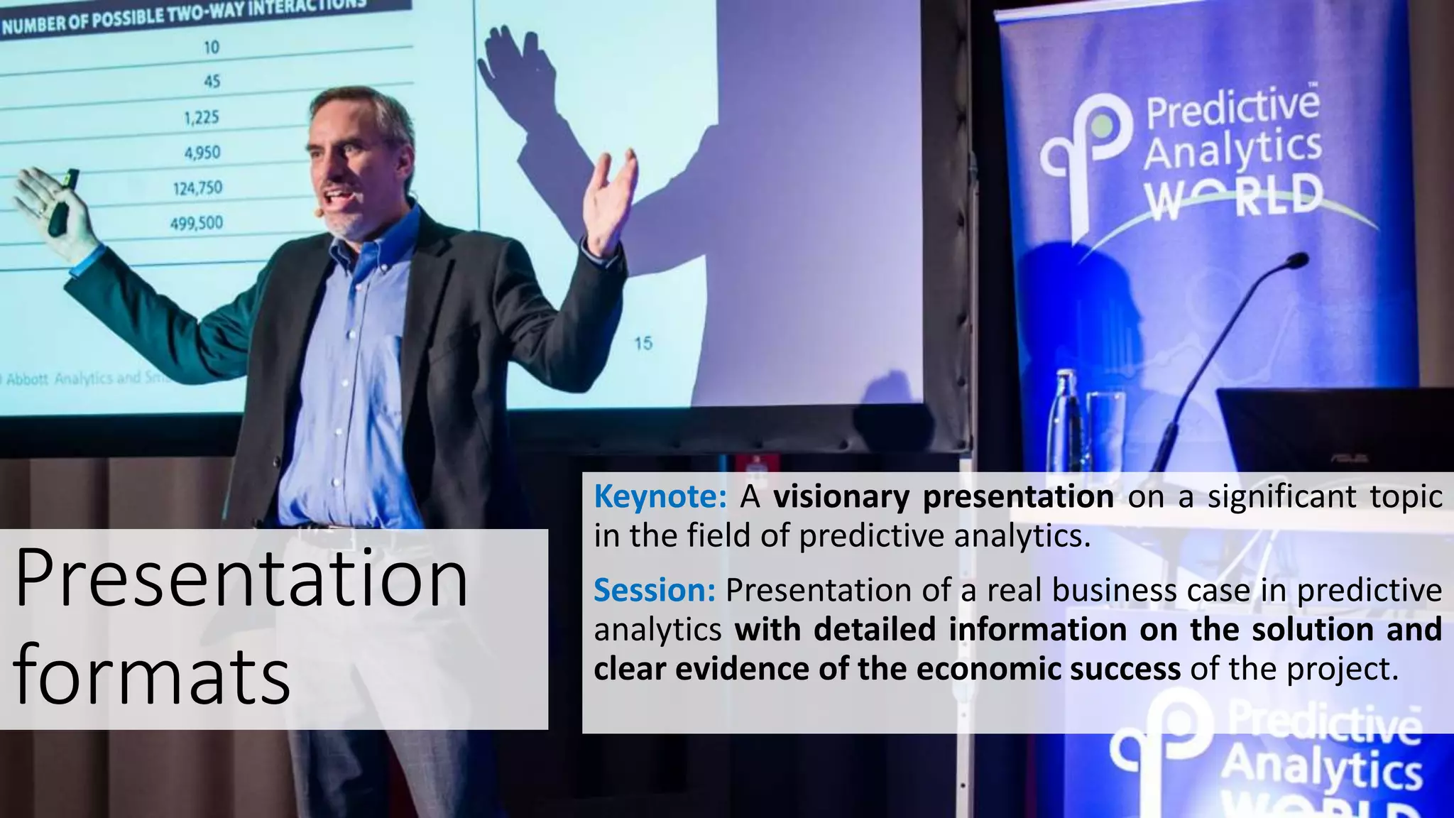 Presentation
formats
Keynote: A visionary presentation on a significant topic
in the field of predictive analytics.
Session: Presentation of a real business case in predictive
analytics with detailed information on the solution and
clear evidence of the economic success of the project.
 