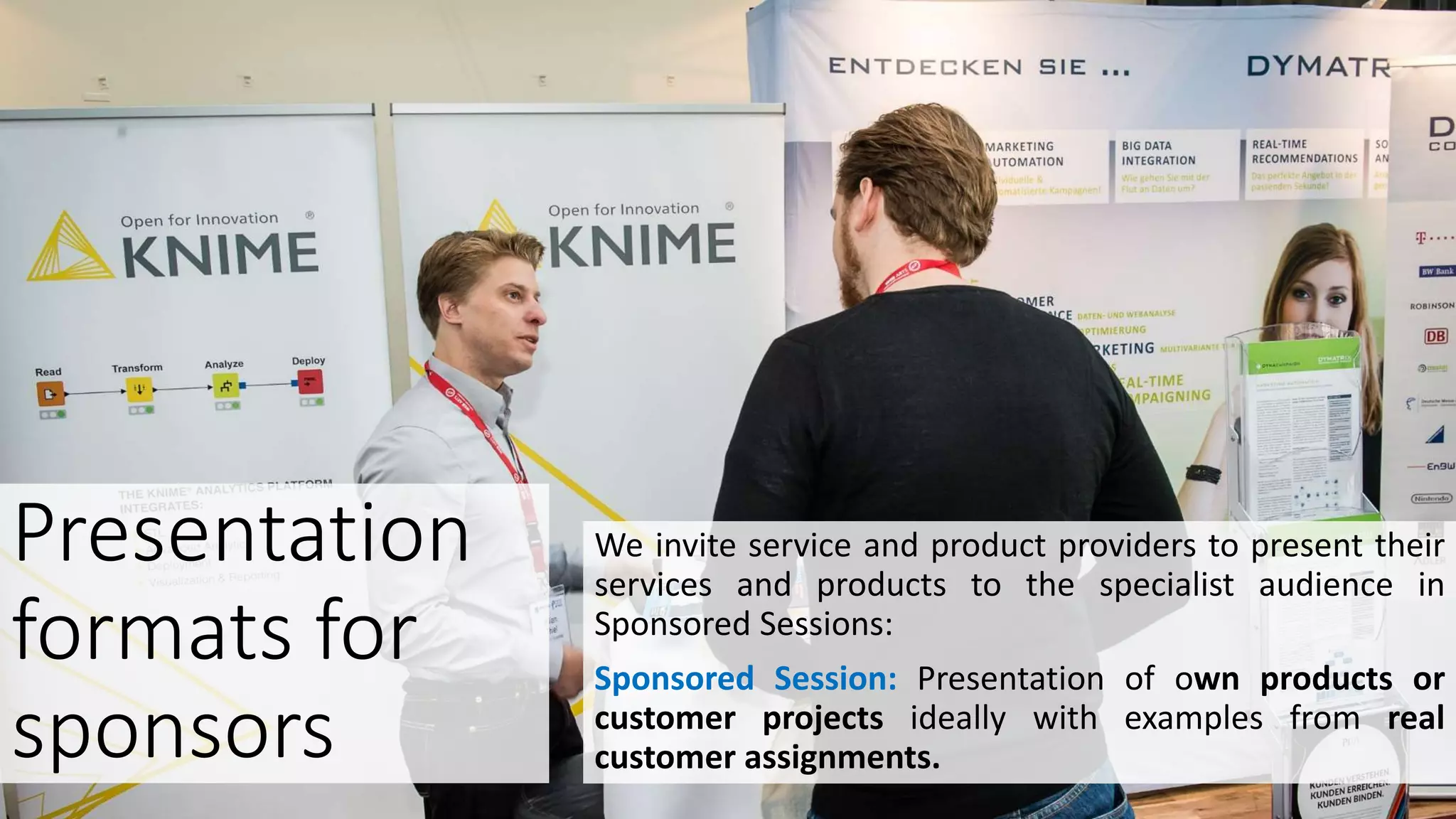 We invite service and product providers to present their
services and products to the specialist audience in
Sponsored Sessions:
Sponsored Session: Presentation of own products or
customer projects ideally with examples from real
customer assignments.
Presentation
formats for
sponsors
 