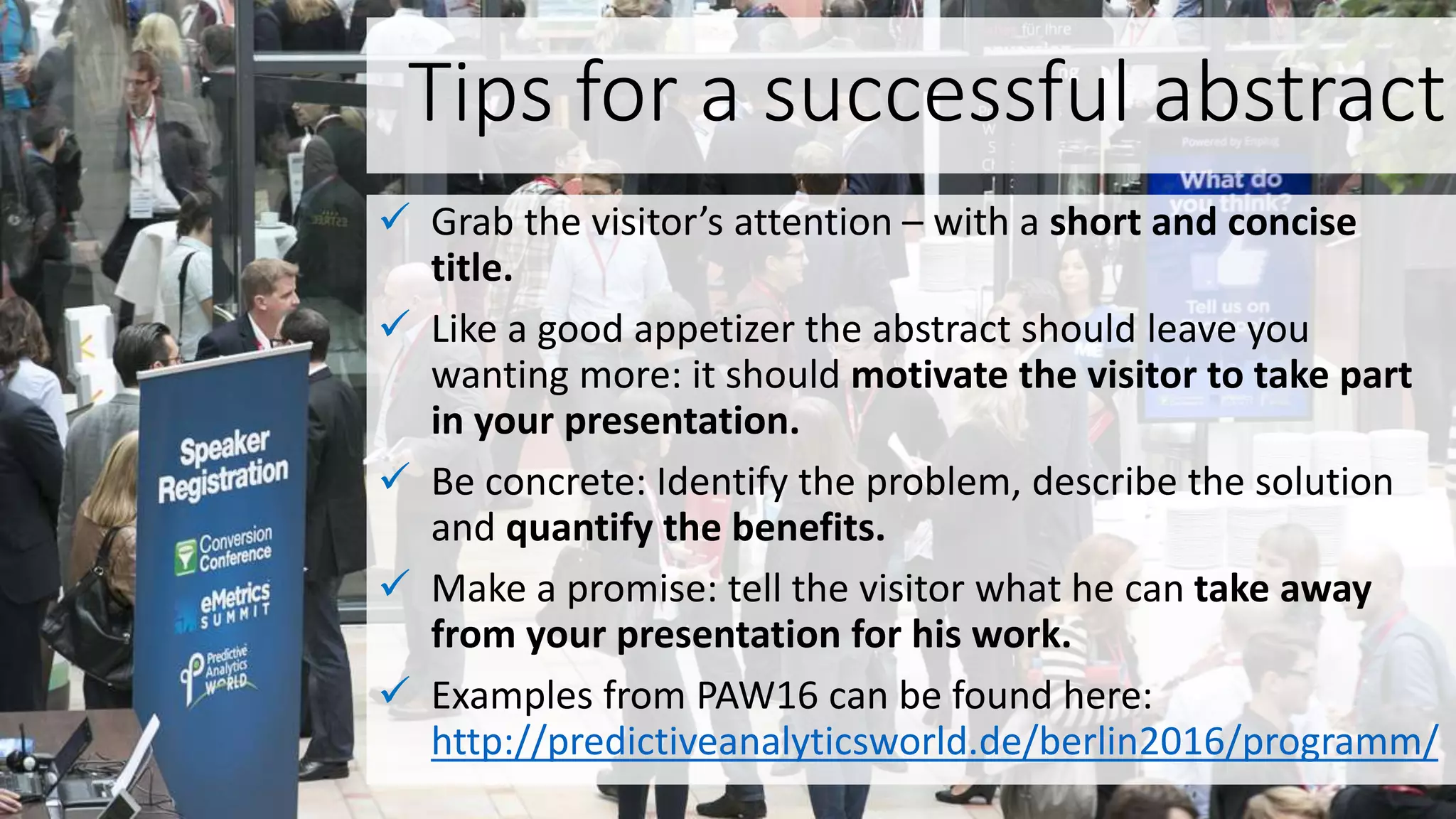 Tips for a successful abstract
 Grab the visitor’s attention – with a short and concise
title.
 Like a good appetizer the abstract should leave you
wanting more: it should motivate the visitor to take part
in your presentation.
 Be concrete: Identify the problem, describe the solution
and quantify the benefits.
 Make a promise: tell the visitor what he can take away
from your presentation for his work.
 Examples from PAW16 can be found here:
http://predictiveanalyticsworld.de/berlin2016/programm/
 