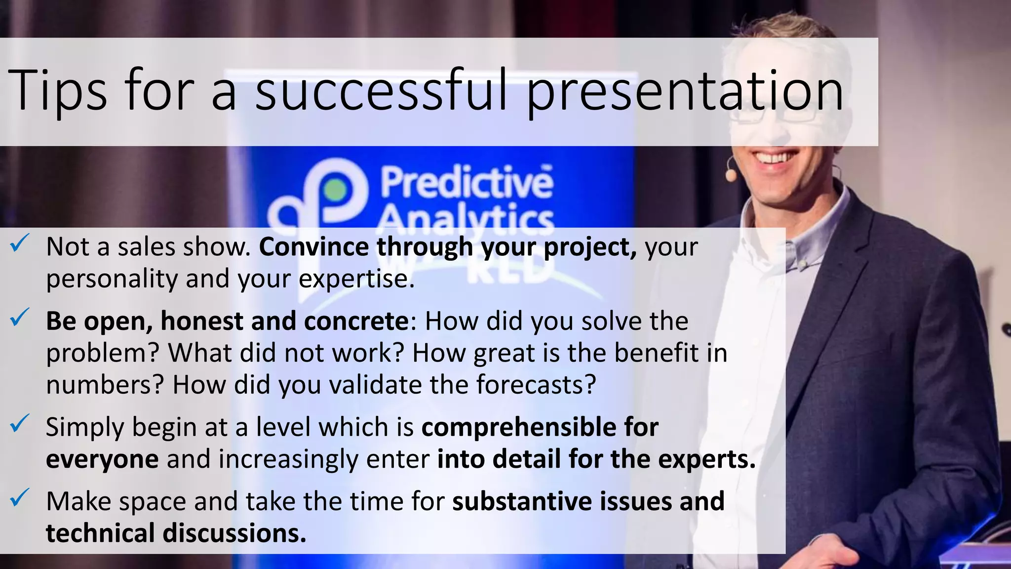 Tips for a successful presentation
 Not a sales show. Convince through your project, your
personality and your expertise.
 Be open, honest and concrete: How did you solve the
problem? What did not work? How great is the benefit in
numbers? How did you validate the forecasts?
 Simply begin at a level which is comprehensible for
everyone and increasingly enter into detail for the experts.
 Make space and take the time for substantive issues and
technical discussions.
 