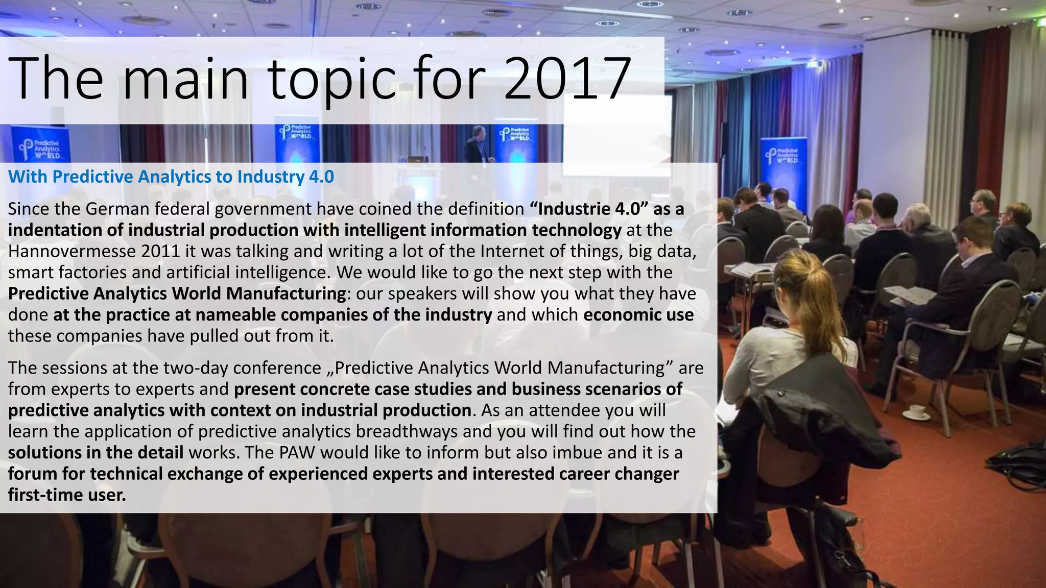 The main topic for 2017
With Predictive Analytics to Industry 4.0
Since the German federal government have coined the definition “Industrie 4.0” as a
indentation of industrial production with intelligent information technology at the
Hannovermesse 2011 it was talking and writing a lot of the Internet of things, big data,
smart factories and artificial intelligence. We would like to go the next step with the
Predictive Analytics World Manufacturing: our speakers will show you what they have
done at the practice at nameable companies of the industry and which economic use
these companies have pulled out from it.
The sessions at the two-day conference „Predictive Analytics World Manufacturing” are
from experts to experts and present concrete case studies and business scenarios of
predictive analytics with context on industrial production. As an attendee you will
learn the application of predictive analytics breadthways and you will find out how the
solutions in the detail works. The PAW would like to inform but also imbue and it is a
forum for technical exchange of experienced experts and interested career changer
first-time user.
 