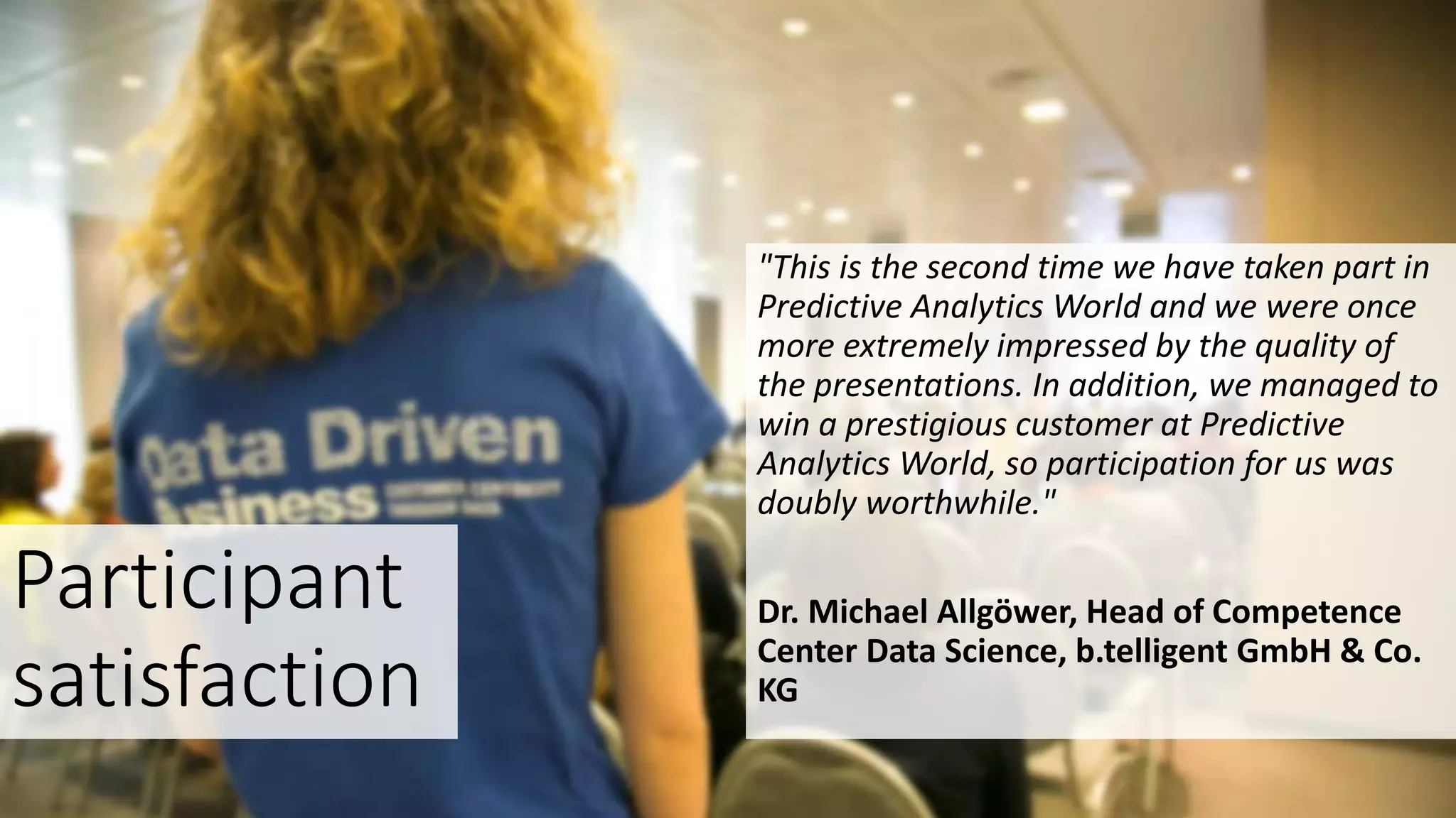 Participant
satisfaction
"This is the second time we have taken part in
Predictive Analytics World and we were once
more extremely impressed by the quality of
the presentations. In addition, we managed to
win a prestigious customer at Predictive
Analytics World, so participation for us was
doubly worthwhile."
Dr. Michael Allgöwer, Head of Competence
Center Data Science, b.telligent GmbH & Co.
KG
 
