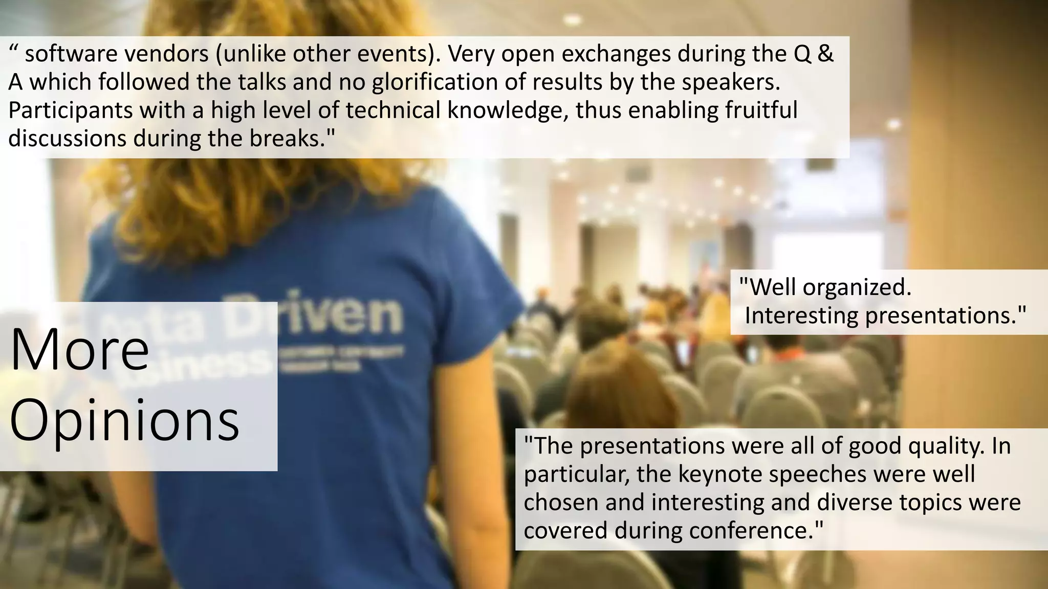More
Opinions
"Well organized.
Interesting presentations."
"The presentations were all of good quality. In
particular, the keynote speeches were well
chosen and interesting and diverse topics were
covered during conference."
“ software vendors (unlike other events). Very open exchanges during the Q &
A which followed the talks and no glorification of results by the speakers.
Participants with a high level of technical knowledge, thus enabling fruitful
discussions during the breaks."
 