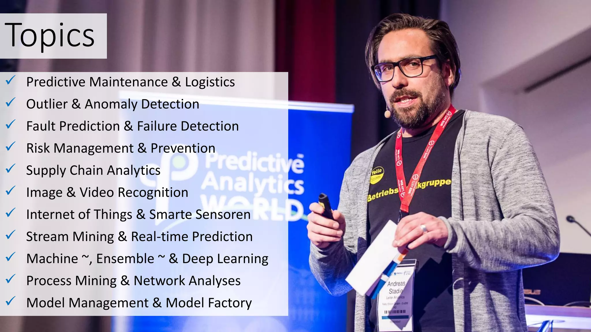 Topics
 Predictive Maintenance & Logistics
 Outlier & Anomaly Detection
 Fault Prediction & Failure Detection
 Risk Management & Prevention
 Supply Chain Analytics
 Image & Video Recognition
 Internet of Things & Smarte Sensoren
 Stream Mining & Real-time Prediction
 Machine ~, Ensemble ~ & Deep Learning
 Process Mining & Network Analyses
 Model Management & Model Factory
 
