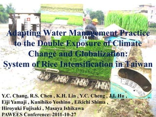 Adapting Water Management Practice
   to the Double Exposure of Climate
       Change and Globalization:
System of Rice Intensification in Taiwan


Y.C. Chang, R.S. Chen , K.H. Lin , Y.C. Cheng , J.I. Hu ,
Eiji Yamaji , Kunihiko Yoshino , Eikichi Shima ,
Hiroyuki Fujisaki , Masaya Ishikawa                         1
PAWEES Conference: 2011-10-27
 