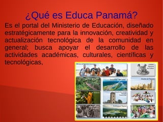 ¿Qué es Educa Panamá?
Es el portal del Ministerio de Educación, diseñado
estratégicamente para la innovación, creatividad y
actualización tecnológica de la comunidad en
general; busca apoyar el desarrollo de las
actividades académicas, culturales, científicas y
tecnológicas,
 