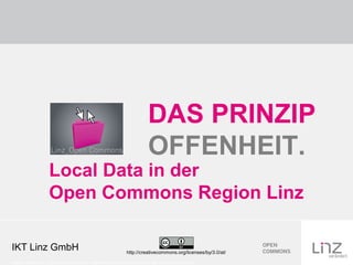 DAS PRINZIP
                                                                        OFFENHEIT.
                    Local Data in der
                    Open Commons Region Linz

IKT Linz GmbH                                                http://creativecommons.org/licenses/by/3.0/at/

Credits: Grafik Linz_Open Commons: CC-by: Quelle Stadt Linz, CC-by Logo: CC-by: Creative Commons
 