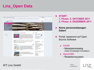 Linz_Open Data

                                                                                          START:
                                                                                            1. Phase: 3. OKTOBER 2011
                                                                                            2. Phase: 9. DEZEMBER 2011

                                                                                          Keine personenbezogen
                                                                                            Daten!

                                                                                          Portal, basierend auf Open
                                                                                            Source Software

                                                                                                CKAN
                                                                                                 - Metadatenkatalog
                                                                                                  (Open Knowledge Foundation)
                                                                                                OpenCMS
                                                                                                 - Redaktionssystem


IKT Linz GmbH
Credits: Screenshot Linz_Open Data CC-by: Datenquelle Stadt Linz – www.data.linz.gv.at
 