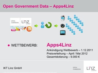 Open Government Data – Apps4Linz




          WETTBEWERB:                                                               Apps4Linz
                                                                                     Ankündigung Wettbewerb – 1.12.2011
                                                                                     Preisverleihung – April / Mai 2012
                                                                                     Gesamtdotierung – 9.000 €



IKT Linz GmbH
Credits: Icons, WooThemes, http://www.woothemes.com/2009/02/wp-woothemes-ultimate-icon-set-first-release//
 