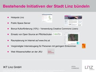 Bestehende Initiativen der Stadt Linz bündeln

                 Hotspots Linz

                 Public Space Server

                 Bonus Kulturförderung (10%) - Verwendung Creative Commons Lizenz

                 Einsatz von Open Source an Pflichtschulen

                 Raumplanung im Internet auf www.linz.at

                 Vergünstigter Internetzugang für Personen mit geringem Einkommen

                 Web Wissenschaften an der JKU




 IKT Linz GmbH
Credits: Screenshot Hotspot: Stadt Linz (urheberrechtlich geschützt), Screenshot Public Space Server: Stadt Linz (urheberrechtlich geschützt).,
Libre Office Logo: CC-by-sa: Libre Office, Raumplanung CC-by-nc-nd: Stadt Linz, Aktivpass CC-by-nc-nd: Stadt Linz
 