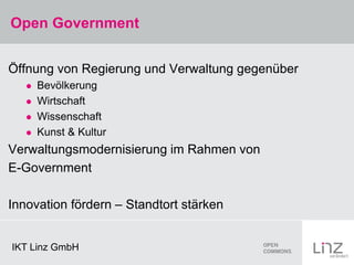 Open Government


Öffnung von Regierung und Verwaltung gegenüber
      Bevölkerung
      Wirtschaft
      Wissenschaft
      Kunst & Kultur
Verwaltungsmodernisierung im Rahmen von
E-Government

Innovation fördern – Standtort stärken


IKT Linz GmbH
 