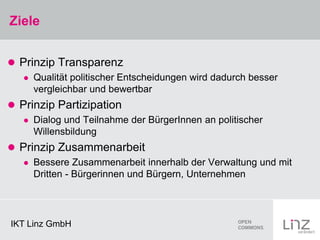 Ziele


 Prinzip Transparenz
      Qualität politischer Entscheidungen wird dadurch besser
       vergleichbar und bewertbar
 Prinzip Partizipation
      Dialog und Teilnahme der BürgerInnen an politischer
       Willensbildung
 Prinzip Zusammenarbeit
      Bessere Zusammenarbeit innerhalb der Verwaltung und mit
       Dritten - Bürgerinnen und Bürgern, Unternehmen




IKT Linz GmbH
 