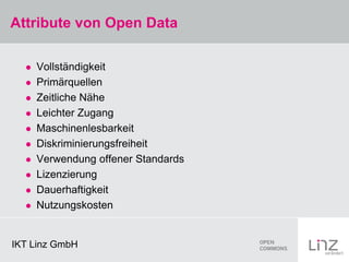 Attribute von Open Data

     Vollständigkeit
     Primärquellen
     Zeitliche Nähe
     Leichter Zugang
     Maschinenlesbarkeit
     Diskriminierungsfreiheit
     Verwendung offener Standards
     Lizenzierung
     Dauerhaftigkeit
     Nutzungskosten


IKT Linz GmbH
 