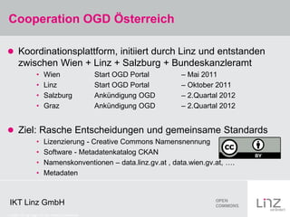 Cooperation OGD Österreich

 Koordinationsplattform, initiiert durch Linz und entstanden
      zwischen Wien + Linz + Salzburg + Bundeskanzleramt
                 •    Wien                     Start OGD Portal   – Mai 2011
                 •    Linz                     Start OGD Portal   – Oktober 2011
                 •    Salzburg                 Ankündigung OGD    – 2.Quartal 2012
                 •    Graz                     Ankündigung OGD    – 2.Quartal 2012


 Ziel: Rasche Entscheidungen und gemeinsame Standards
                 •    Lizenzierung - Creative Commons Namensnennung
                 •    Software - Metadatenkatalog CKAN
                 •    Namenskonventionen – data.linz.gv.at , data.wien.gv.at, ….
                 •    Metadaten



IKT Linz GmbH
Credits: CC-by Logo: CC-by: Creative Commons
 