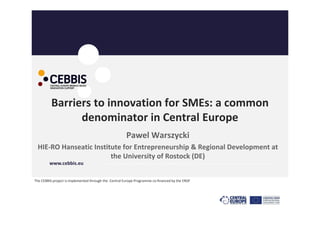 Barriers to innovation for SMEs: a common 
                denominator in Central Europe
                                                        Pawel Warszycki
 HIE‐RO Hanseatic Institute for Entrepreneurship & Regional Development at 
                        the University of Rostock (DE)
         www.cebbis.eu                  …………………………………………………………………………………………………………………………


The CEBBIS project is implemented through the  Central Europe Programme co‐financed by the ERDF
 