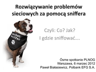 Rozwiązywanie	
  problemów	
  
sieciowych	
  za	
  pomocą	
  sniﬀera	
  
Czyli:	
  Co?	
  Jak?	
  	
  
I	
  gdzie	
  sniﬀować….	
  
Ósme spotkanie PLNOG
Warszawa, 6 marzec 2012
Paweł Białasiewicz, Polbank EFG S.A.
 