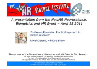 [1 ]
A presentation from the NewMR Neuroscience,
Biometrics and MR Event – April 15 2011
The sponsor of the Neuroscience, Biometrics and MR Event is Zinc Research
For more information about Zinc Research visit www.zincresearch.com
For more information about NewMR events visit newmr.org
All copyright owned by The Future Place and the presenters of the material
‘PostNeuro Revolution Practical approach to
implicit research’
Paweł Ciercek, Millward Brown
Paweł Ciercek, Millward Brown, Poland
NewMR Neuroscience, Biometrics and MR – April 15 2011
 