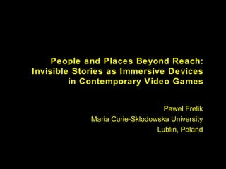 People and Places Beyond Reach:
Invisible Stories as Immersive Devices
in Contemporary Video Games
Pawel Frelik
Maria Curie-Sklodowska University
Lublin, Poland
 