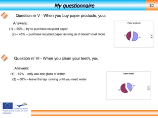 My questionnaire Question nr V - When you buy paper products, you: Answers: (1) – 55% – try to purchase recycled paper (2) – 45% – purchase recycled paper as long as it doesn't cost more Question nr VI - When you clean your teeth, you: Answers: (1) – 40% – only use one glass of water (2) – 60% – leave the tap running until you need water 
