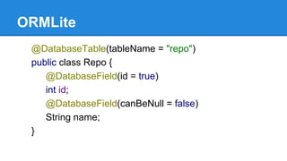 ORMLite
@DatabaseTable(tableName = "repo")
public class Repo {
@DatabaseField(id = true)
int id;
@DatabaseField(canBeNull = false)
String name;
}
 