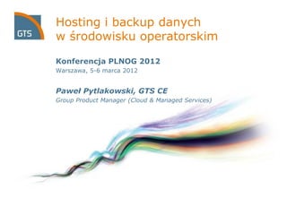 Hosting i backup danych
w środowisku operatorskim
Konferencja PLNOG 2012
Warszawa, 5-6 marca 2012
Paweł Pytlakowski, GTS CE
Group Product Manager (Cloud & Managed Services)
 