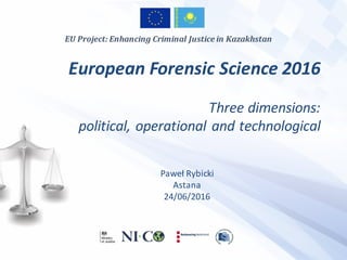 European	Forensic	Science	2016	
Three	dimensions:	
political,	operational	and	technological
Paweł	Rybicki
Astana
24/06/2016
EU	Project:	Enhancing	Criminal	Justice	in	Kazakhstan
 