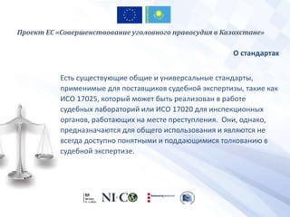 О стандартах
Есть существующие общие и универсальные стандарты,
применимые для поставщиков судебной экспертизы, такие как
ИСО 17025, который может быть реализован в работе
судебных лабораторий или ИСО 17020 для инспекционных
органов, работающих на месте преступления. Они, однако,
предназначаются для общего использования и являются не
всегда доступно понятными и поддающимися толкованию в
судебной экспертизе.
Проект ЕС «Совершенствование уголовного правосудия в Казахстане»
 