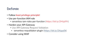 www.securing.pl
Defense
• Follow least privilege principle!
• Use per-function IAM role
• serverless-iam-roles-per-function (https://bit.ly/2MzjdYh)
• Harden your API Gateway
• Use API Gateway Request Validation
• serverless-reqvalidator-plugin (https://bit.ly/2Xqay0k)
• Consider using WAF
 