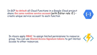 www.securing.pl
In GCP by default all Cloud Functions in a Google Cloud project
share the same runtime service account (with Editor role :0 ) –
create unique service account to each function
In Azure apply RBAC to assign limited permissions to resource
group. You can use Shared Access Signature tokens to get limited
access to other resources.
 