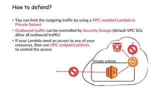 www.securing.pl
How to defend?
• You can limit the outgoing traffic by using a VPC-enabled Lambda in
Private Subnet
• Outbound traffic can be controlled by Security Groups (default VPC SGs
allow all outbound traffic)
• If your Lambda need an access to any of your
resources, then use VPC endpoint policies
to control the access
Private subnet
 