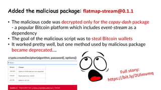 www.securing.pl
• test
• The malicious code was decrypted only for the copay-dash package
- a popular Bitcoin platform which includes event-stream as a
dependency
• The goal of the malicious script was to steal Bitcoin wallets
• It worked pretty well, but one method used by malicious package
became deprecated….
Full story:
https://bit.ly/2Ulmvmq
Added the malicious package: flatmap-stream@0.1.1
 