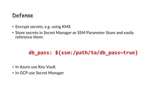 www.securing.pl
Defense
• Encrypt secrets, e.g. using KMS
• Store secrets in Secret Manager or SSM Parameter Store and easily
reference them:
• In Azure use Key Vault
• In GCP use Secret Manager
db_pass: ${ssm:/path/to/db_pass~true}
 