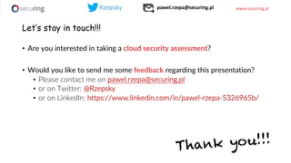 www.securing.pl
Let’s stay in touch!!!
• Are you interested in taking a cloud security assessment?
• Would you like to send me some feedback regarding this presentation?
• Please contact me on pawel.rzepa@securing.pl
• or on Twitter: @Rzepsky
• or on LinkedIn: https://www.linkedin.com/in/pawel-rzepa-5326965b/
Thank you!!!
pawel.rzepa@securing.pl
 